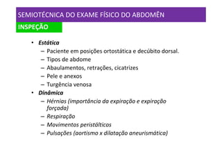 SEMIOTÉCNICA DO EXAME FÍSICO DO ABDOMÊN
INSPEÇÃO

   • Estática
      – Paciente em posições ortostática e decúbito dorsal.
      – Tipos de abdome
      – Abaulamentos, retrações, cicatrizes
      – Pele e anexos
      – Turgência venosa
   • Dinâmica
      – Hérnias (importância da expiração e expiração
        forçada)
      – Respiração
      – Movimentos peristálticos
      – Pulsações (aortismo x dilatação aneurismática)
 
