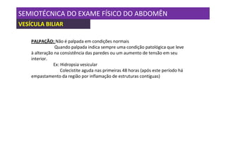 SEMIOTÉCNICA DO EXAME FÍSICO DO ABDOMÊN
VESÍCULA BILIAR

    PALPAÇÃO: Não é palpada em condições normais
                Quando palpada indica sempre uma condição patológica que leve
    à alteração na consistência das paredes ou um aumento de tensão em seu
    interior.
               Ex: Hidropsia vesicular
                   Colecistite aguda nas primeiras 48 horas (após este período há
    empastamento da região por inflamação de estruturas contíguas)
 