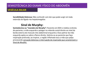 SEMIOTÉCNICA DO EXAME FÍSICO DO ABDOMÊN
VESÍCULA BILIAR

    Sensibilidade Dolorosa: Não confundir com dor que pode surgir em toda
    extensão do fígado nas hepatomegalias

             Sinal de Murphy:
    Semiotécnica ou “manobra de Murphy”: Paciente em DDH e médico à direita
    do paciente; a mão esquerda e polegar no rebordo costal direito ao nível da
    borda externa do músculo reto abdominal enquanto a face palmar da mão
    esquerda apóia-se sobre o flanco direito. Solicita-se ao paciente que faça
    respiração profunda; ao inspirar, a região inflamada toca a mão que palpa
    provocando sensação dolorosa e interrupção da respiração que caracterizam o
    Sinal de Murphy.
 