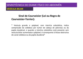SEMIOTÉCNICA DO EXAME FÍSICO DO ABDOMÊN
VESÍCULA BILIAR

         Sinal de Courvoisier (Lei ou Regra de
    Courvoisier-Terrier):

    “ Vesícula grande e palpável, com icterícia colestática, indica
    compressão do colédoco por tumor de cabeça de pâncreas ou da
    papila duodenal, e quando a icterícia colestática está presente sem
    vesícula biliar aumentada e pálpável, é consequente à litíase obstrutiva
    do canal colédoco ou da papila duodenal”
 