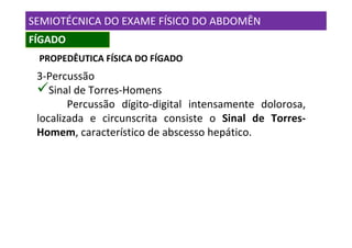 SEMIOTÉCNICA DO EXAME FÍSICO DO ABDOMÊN
FÍGADO
 PROPEDÊUTICA FÍSICA DO FÍGADO
 3-Percussão
    Sinal de Torres-Homens
        Percussão dígito-digital intensamente dolorosa,
 localizada e circunscrita consiste o Sinal de Torres-
 Homem, característico de abscesso hepático.
 