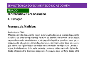 SEMIOTÉCNICA DO EXAME FÍSICO DO ABDOMÊN
FÍGADO
PROPEDÊUTICA FÍSICA DO FÍGADO
4- Palpação

Processo de Mathieu:
 Paciente em DDH;
 Médico à direita do paciente e com o dorso voltado para a cabeça do paciente
(na altura do ombro do paciente). As mãos do examinador devem ser dispostas
na parede anterior do abdômen, em topografia hepática, paralelas e em garra
pesquisando a borda inferior do fígado durante as inspirações; deve-se esperar
que a borda do fígado toque os dedos do examinador na inspiração. Obtida a
sensação da borda na linha axilar anterior, explorar toda a extensão da borda,
desde o hipocôndrio direito ao esquerdo. A pesquisa deve ser feita desde a FID
 
