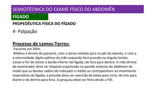 SEMIOTÉCNICA DO EXAME FÍSICO DO ABDOMÊN
FÍGADO
PROPEDÊUTICA FÍSICA DO FÍGADO
4- Palpação

Processo de Lemos-Torres:
 Paciente em DDH;
 Médico à direita do paciente, com o dorso voltado para os pés do doente, e com a
a extremidade digito-palmar da mão esquerda fará pressão no ângulo lombo-
costal a fim de elevar a borda inferior do fígado, de fora para dentro. A mão direita
do examinador deve ser disposta espalmada na parede anterior do abdômen de
modo que as bordas radiais do indicador e médio se contraponham ao movimento
inspiratório do fígado; a pressão deve ser exercida de baixo para cima, de trás para
diante e de dentro para fora. A pesquisa deve ser feita desde a FID.
 