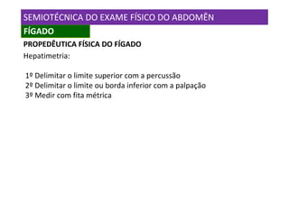 SEMIOTÉCNICA DO EXAME FÍSICO DO ABDOMÊN
FÍGADO
PROPEDÊUTICA FÍSICA DO FÍGADO
Hepatimetria:

1º Delimitar o limite superior com a percussão
2º Delimitar o limite ou borda inferior com a palpação
3º Medir com fita métrica
 