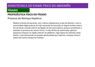 SEMIOTÉCNICA DO EXAME FÍSICO DO ABDOMÊN
FÍGADO
PROPEDÊUTICA FÍSICA DO FÍGADO
Processo do Rechaço Hepático:
    Médico à direita do paciente, com o dorso voltado para os pés do doente, e com a
    extremidade digito-palmar da mão esquerda fará pressão no ângulo lombo-costal a
    fim de elevar a borda inferior do fígado, de fora para dentro, postura semelhante à
    adotada no processo de Lemos-Torres. A mão direita do examinador aplicará
    pequenos choques na região anterior do abdômen, logo abaixo do rebordo costal
    direito, e permanecendo na posição aprofundada que imprime o choque, ficará à
    espera do contra-choque do rechaço.
 