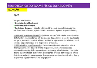 SEMIOTÉCNICA DO EXAME FÍSICO DO ABDOMÊN
PALPAÇÃO

    BAÇO

    Posição do Paciente:
    •-Decúbito dorsal horizontal
    •-Decúbito lateral direito
    •-Posição de Schuster –posição intermediária entre o decúbito dorsal e o
    decúbito lateral direito, a perna direita estendida e perna esquerda fletida;

    1º Método(Mathieu-Cardarelli) – paciente em decúbito lateral ou na posição
    de Schuster; examinador de pé, à esquerda do paciente; proceder à palpação
    em garra, tentando localizar a borda esplênica, logo abaixo do rebordo costal;
    solicitar ao paciente que faça inspirações profundas.
    2º Método (Processo Bimanual) - Paciente em decúbito dorsal ou lateral
    direito; examinador de pé à direita do paciente, com a mão esquerda
    exercendo pressão, de fora para dentro, sobre o gradeado costal; com mão
    direita espalmada sob o abdômen e exercendo pressão de baixo para cima e
    de trás para diante, o examinador deve procurar sentir o baço desde o flanco
    esquerdo e região umbilical até o epigástrio.
 