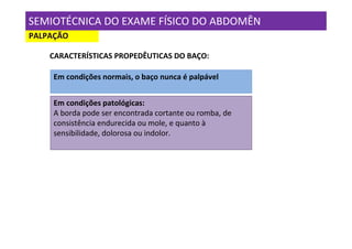 SEMIOTÉCNICA DO EXAME FÍSICO DO ABDOMÊN
PALPAÇÃO

    CARACTERÍSTICAS PROPEDÊUTICAS DO BAÇO:

     Em condições normais, o baço nunca é palpável


     Em condições patológicas:
     A borda pode ser encontrada cortante ou romba, de
     consistência endurecida ou mole, e quanto à
     sensibilidade, dolorosa ou indolor.
 