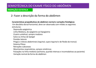 SEMIOTÉCNICA DO EXAME FÍSICO DO ABDÔMEN
INSPEÇÃO ESTÁTICA

  2- Fazer a descrição da forma do abdômen

   Características propedêuticas do abdômen normal e variações fisiológicas
   -Em decúbito dorsal horizontal, deve ser observado com nitidez as seguintes
   estruturas:
     Depressão epigástrica
     Linha Mediana, do epigástrio ao hipogástrio
     Cicatriz umbilical, sempre mediana
     Sulco ou linhas de Spiegel
     Paredes laterais
     Pregas e relevos abdominais (inguinal, supra-inguinal e de flexão do tronco)
     Sistema Piloso
     Retrações subcostais
     Movimentos respiratórios, sempre simétricos
     Pulsações na linha mediana (aortismo, quando intensas e incomodativas ao paciente)
     Variação normal da forma do abdômen
 