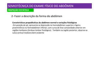 SEMIOTÉCNICA DO EXAME FÍSICO DO ABDÔMEN
INSPEÇÃO ESTÁTICA

  2- Fazer a descrição da forma do abdômen

   Características propedêuticas do abdômen normal e variações fisiológicas
   -Em posição de pé, apresenta-se depressão no hemiabdômen superior e ligeira
   proeminência no hemiabdômen inferior, com curva de leve convexidade anterior em
   regiões lombares (lordose lombar fisiológica) . Também na região posterior, observa-se
   sulco vertical mediano bem evidente
 