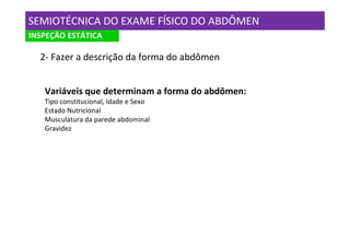 SEMIOTÉCNICA DO EXAME FÍSICO DO ABDÔMEN
INSPEÇÃO ESTÁTICA

  2- Fazer a descrição da forma do abdômen


   Variáveis que determinam a forma do abdômen:
   Tipo constitucional, Idade e Sexo
   Estado Nutricional
   Musculatura da parede abdominal
   Gravidez
 