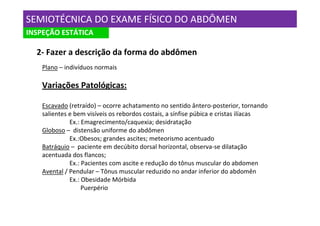 SEMIOTÉCNICA DO EXAME FÍSICO DO ABDÔMEN
INSPEÇÃO ESTÁTICA

  2- Fazer a descrição da forma do abdômen
    Plano – indivíduos normais

    Variações Patológicas:

    Escavado (retraído) – ocorre achatamento no sentido ântero-posterior, tornando
    salientes e bem visíveis os rebordos costais, a sínfise púbica e cristas ilíacas
              Ex.: Emagrecimento/caquexia; desidratação
    Globoso – distensão uniforme do abdômen
              Ex.:Obesos; grandes ascites; meteorismo acentuado
    Batráquio – paciente em decúbito dorsal horizontal, observa-se dilatação
    acentuada dos flancos;
              Ex.: Pacientes com ascite e redução do tônus muscular do abdomen
    Avental / Pendular – Tônus muscular reduzido no andar inferior do abdomên
              Ex.: Obesidade Mórbida
                   Puerpério
 