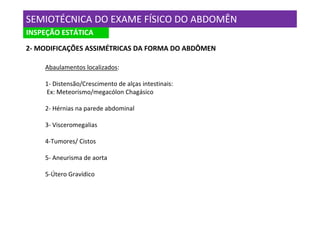 SEMIOTÉCNICA DO EXAME FÍSICO DO ABDOMÊN
INSPEÇÃO ESTÁTICA
2- MODIFICAÇÕES ASSIMÉTRICAS DA FORMA DO ABDÔMEN

    Abaulamentos localizados:

    1- Distensão/Crescimento de alças intestinais:
    Ex: Meteorismo/megacólon Chagásico

    2- Hérnias na parede abdominal

    3- Visceromegalias

    4-Tumores/ Cistos

    5- Aneurisma de aorta

    5-Útero Gravídico
 