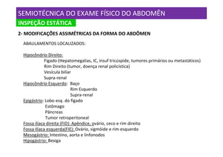 SEMIOTÉCNICA DO EXAME FÍSICO DO ABDOMÊN
INSPEÇÃO ESTÁTICA
INSPEÇÃO
2- MODIFICAÇÕES ASSIMÉTRICAS DA FORMA DO ABDÔMEN
 ABAULAMENTOS LOCALIZADOS:

 Hipocôndrio Direito:
             Fígado (Hepatomegalias, IC, insuf tricúspide, tumores primários ou metastáticos)
             Rim Direito (tumor, doença renal policística)
             Vesícula biliar
             Supra-renal
 Hipocôndrio Esquerdo: Baço
                            Rim Esquerdo
                            Supra-renal
 Epigástrio: Lobo esq. do fígado
             Estômago
              Pâncreas
             Tumor retroperitoneal
 Fossa ilíaca direita (FID): Apêndice, ovário, ceco e rim direito
 Fossa Ilíaca esquerda(FIE): Ovário, sigmóide e rim esquerdo
 Mesogástrio: Intestino, aorta e linfonodos
 Hipogástrio: Bexiga
 
