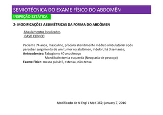 SEMIOTÉCNICA DO EXAME FÍSICO DO ABDOMÊN
INSPEÇÃO ESTÁTICA
2- MODIFICAÇÕES ASSIMÉTRICAS DA FORMA DO ABDÔMEN
     Abaulamentos localizados
     CASO CLÍNICO

    Paciente 74 anos, masculino, procura atendimento médico ambulatorial após
    perceber surgimento de um tumor no abdômen, indolor, há 3 semanas;
    Antecedentes: Tabagismo 40 anos/maço
                   Mandibulectomia esquerda (Neoplasia de pescoço)
    Exame Físico: massa pulsátil, extensa, não-tensa




                          Modificado de N Engl J Med 362; january 7, 2010
 