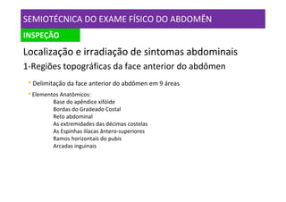 SEMIOTÉCNICA DO EXAME FÍSICO DO ABDOMÊN
INSPEÇÃO

Localização e irradiação de sintomas abdominais
1-Regiões topográficas da face anterior do abdômen
 • Delimitação da face anterior do abdômen em 9 áreas
 • Elementos Anatômicos:
          Base do apêndice xifóide
          Bordas do Gradeado Costal
          Reto abdominal
          As extremidades das décimas costelas
          As Espinhas ilíacas ântero-superiores
          Ramos horizontais do pubis
          Arcadas inguinais
 