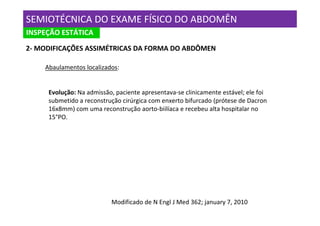 SEMIOTÉCNICA DO EXAME FÍSICO DO ABDOMÊN
INSPEÇÃO ESTÁTICA
2- MODIFICAÇÕES ASSIMÉTRICAS DA FORMA DO ABDÔMEN

    Abaulamentos localizados:


     Evolução: Na admissão, paciente apresentava-se clinicamente estável; ele foi
     submetido a reconstrução cirúrgica com enxerto bifurcado (prótese de Dacron
     16x8mm) com uma reconstrução aorto-biilíaca e recebeu alta hospitalar no
     15°PO.




                          Modificado de N Engl J Med 362; january 7, 2010
 