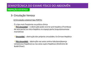 SEMIOTÉCNICA DO EXAME FÍSICO DO ABDOMÊN
INSPEÇÃO ESTÁTICA

  3- Circulação Venosa
    1) Circulação colateral tipo PORTA:

     É o tipo mais freqüente na prática clínica
       Pré-sinusoidal – a obstrução pode ocorrer pré-hepática (Trombose
     de veia porta) ou intra-hepática no espaço porta (esquistossomose
     mansônica)

       Sinusoidal - obstrução dos próprios sinusóides; Ex Cirrose Hepática

       Pós-sinusoidal - obstrução nas veias centro-lobulares(doença
     venoclusiva hepática) ou nas veias supra-hepáticas (Síndrome de
     Budd-Chiari)
 