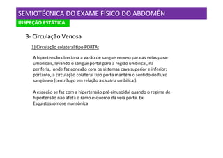 SEMIOTÉCNICA DO EXAME FÍSICO DO ABDOMÊN
INSPEÇÃO ESTÁTICA

  3- Circulação Venosa
    1) Circulação colateral tipo PORTA:

     A hipertensão direciona a vazão de sangue venoso para as veias para-
     umbilicais, levando o sangue portal para a região umbilical, na
     periferia, onde faz conexão com os sistemas cava superior e inferior;
     portanto, a circulação colateral tipo porta mantém o sentido do fluxo
     sangüineo (centrífugo em relação à cicatriz umbilical);

     A exceção se faz com a hipertensão pré-sinusoidal quando o regime de
     hipertensão não afeta o ramo esquerdo da veia porta. Ex.
     Esquistossomose mansônica
 