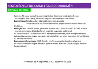 SEMIOTÉCNICA DO EXAME FÍSICO DO ABDOMÊN
INSPEÇÃO ESTÁTICA

     Paciente 47 anos, masculino, com diagnóstico de cirrose hepática há 7 anos
     por infecção viral (HBV), apresenta-se para consulta médica de rotina
     Exame Físico: Fígado endurecido; esplenomegalia discreta
                    Veias tortuosas na parede abdominal, especialmente acima da cicatriz
     Umbilical;
     Evolução: Nos últimos 4 anos, permaneceu com uma condição clínica estável, até que
     gradualmente veias dilatadas foram surgindo na parede abdominal
     As veias dilatadas são representativas da Hipertensão Portal, com fluxo proveniente
     veia porta esquerda, segue para veias paraumbilicais até veias sistêmicas periumbilicais
     da parede abdominal
     Exames complementares: USG Doppler confirmou circulação colateral venosa
     no subcutâneo com origem em veias paraumbilicais dilatadas (recanalização de veias
     Paraumbilicais)




                Modificado de: N Engl J Med 353;21 november 24, 2005
 