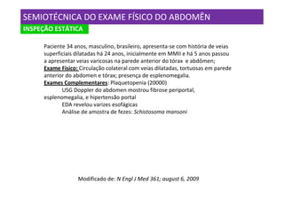 SEMIOTÉCNICA DO EXAME FÍSICO DO ABDOMÊN
INSPEÇÃO ESTÁTICA

     Paciente 34 anos, masculino, brasileiro, apresenta-se com história de veias
     superficiais dilatadas há 24 anos, inicialmente em MMII e há 5 anos passou
     a apresentar veias varicosas na parede anterior do tórax e abdômen;
     Exame Físico: Circulação colateral com veias dilatadas, tortuosas em parede
     anterior do abdomen e tórax; presença de esplenomegalia.
     Exames Complementares: Plaquetopenia (20000)
            USG Doppler do abdomen mostrou fibrose periportal,
     esplenomegalia, e hipertensão portal
            EDA revelou varizes esofágicas
            Análise de amostra de fezes: Schistosoma mansoni




                  Modificado de: N Engl J Med 361; august 6, 2009
 