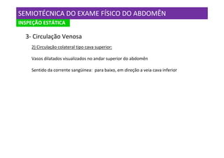 SEMIOTÉCNICA DO EXAME FÍSICO DO ABDOMÊN
INSPEÇÃO ESTÁTICA

  3- Circulação Venosa
    2) Circulação colateral tipo cava superior:

    Vasos dilatados visualizados no andar superior do abdomên

    Sentido da corrente sangüinea: para baixo, em direção a veia cava inferior
 