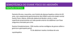 SEMIOTÉCNICA DO EXAME FÍSICO DO ABDOMÊN
INSPEÇÃO ESTÁTICA


     Paciente 44 anos, masculino, com história de doença hepática crônica há 20
     anos, com sangramento gastrointestinal alto (HDA) e piora do estado mental
     Exame Físico: edema, distensão abdominal devido a ascite, e veias
     superficiais proeminentes em toda parede anterior do abdômen com fluxo
     sanguineo orientado para cima

     Exames Complementares: EDA revelou varizes esofágicas de grosso calibre e
     gastricas e gastropatia portal
                                 TC de abdomen revelou trombose de veia
     suprahepática
 