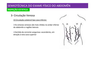 SEMIOTÉCNICA DO EXAME FÍSICO DO ABDOMÊN
INSPEÇÃO ESTÁTICA

  3- Circulação Venosa
    3) Circulação colateral tipo cava inferior:

      As ectasias venosas são mais nítidas no andar inferior
    do abdomên e regiões laterais

      Sentido da corrente sanguinea: ascendente, em
    direção à veia cava superior
 