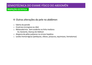 SEMIOTÉCNICA DO EXAME FÍSICO DO ABDOMÊN
INSPEÇÃO ESTÁTICA



     4- Outras alterações da pele no abdômen
     o Edema da parede
     o Cicatrizes (cirúrgicas ou não)
     o Melanodermia: bem evidente na linha mediana
         Ex; Gestante, Doença de Addison
     o Alopecia de pêlos pubianos na cirrose hepática
     o Lesões hemorrágicas (petéquias, víbices, púrpuras, equimoses, hematomas)
 