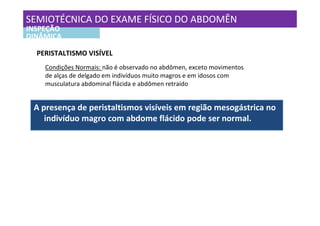SEMIOTÉCNICA DO EXAME FÍSICO DO ABDOMÊN
INSPEÇÃO
DINÂMICA

  PERISTALTISMO VISÍVEL
    Condições Normais: não é observado no abdômen, exceto movimentos
    de alças de delgado em indivíduos muito magros e em idosos com
    musculatura abdominal flácida e abdômen retraído


 A presença de peristaltismos visíveis em região mesogástrica no
    indivíduo magro com abdome flácido pode ser normal.
 