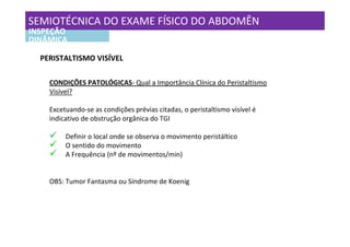 SEMIOTÉCNICA DO EXAME FÍSICO DO ABDOMÊN
INSPEÇÃO
DINÂMICA

  PERISTALTISMO VISÍVEL

    CONDIÇÕES PATOLÓGICAS- Qual a Importância Clínica do Peristaltismo
    Visível?

    Excetuando-se as condições prévias citadas, o peristaltismo visível é
    indicativo de obstrução orgânica do TGI

         Definir o local onde se observa o movimento peristáltico
         O sentido do movimento
         A Frequência (nº de movimentos/min)


    OBS: Tumor Fantasma ou Síndrome de Koenig
 