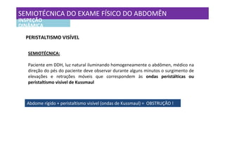 SEMIOTÉCNICA DO EXAME FÍSICO DO ABDOMÊN
INSPEÇÃO
DINÂMICA

  PERISTALTISMO VISÍVEL

   SEMIOTÉCNICA:

   Paciente em DDH, luz natural iluminando homogeneamente o abdômen, médico na
   direção do pés do paciente deve observar durante alguns minutos o surgimento de
   elevações e retrações móveis que correspondem às ondas peristálticas ou
   peristaltismo visível de Kussmaul



  Abdome rígido + peristaltismo visível (ondas de Kussmaul) = OBSTRUÇÃO !
 