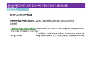 SEMIOTÉCNICA DO EXAME FÍSICO DO ABDOMÊN
INSPEÇÃO
DINÂMICA
  PERISTALTISMO VISÍVEL-

  CONDIÇÕES PATOLÓGICAS- Qual a Importância Clínica do Peristaltismo
  Visível?

  1)Obstrução no antro gástrico: Localizado no epi, meso ou até hipogástrio na dependência
  do grau de dilatação do estômago;
                                 O sentido do movimento é oblíquo, de cima para baixo e da
  esq. p/ direita;               Freq. 03 ondas/min. Ex. Câncer gástrico; úlcera estenosante
 