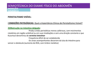 SEMIOTÉCNICA DO EXAME FÍSICO DO ABDOMÊN
INSPEÇÃO
DINÂMICA

PERISTALTISMO VISÍVEL-

CONDIÇÕES PATOLÓGICAS- Qual a Importância Clínica do Peristaltismo Visível?

2)Obstrução no intestino delgado:
                       Produz ondas peristáticas menos calibrosas, com movimentos
rotatórios em região umbilical ou em suas imediações e sem uma direção constante e que
Kussmaul denominou de vermina intestinor
                       Frequência difícil de ser estabelecida
                       Os sinais acompanhantes decorrem da luta do intestino para
vencer o obstáculo (aumento do RHA, com timbre metálico)
 