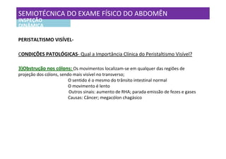 SEMIOTÉCNICA DO EXAME FÍSICO DO ABDOMÊN
INSPEÇÃO
DINÂMICA

PERISTALTISMO VISÍVEL-

CONDIÇÕES PATOLÓGICAS- Qual a Importância Clínica do Peristaltismo Visível?

3)Obstrução nos cólons: Os movimentos localizam-se em qualquer das regiões de
projeção dos cólons, sendo mais visível no transverso;
                         O sentido é o mesmo do trânsito intestinal normal
                         O movimento é lento
                         Outros sinais: aumento de RHA; parada emissão de fezes e gases
                         Causas: Câncer; megacólon chagásico
 