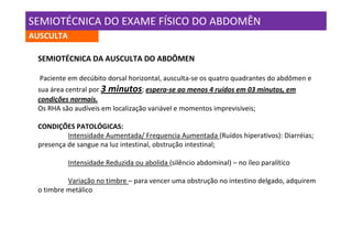 SEMIOTÉCNICA DO EXAME FÍSICO DO ABDOMÊN
AUSCULTA

 SEMIOTÉCNICA DA AUSCULTA DO ABDÔMEN

  Paciente em decúbito dorsal horizontal, ausculta-se os quatro quadrantes do abdômen e
 sua área central por 3 minutos; espera-se ao menos 4 ruídos em 03 minutos, em
 condições normais.
 Os RHA são audíveis em localização variável e momentos imprevisíveis;

 CONDIÇÕES PATOLÓGICAS:
          Intensidade Aumentada/ Frequencia Aumentada (Ruídos hiperativos): Diarréias;
 presença de sangue na luz intestinal, obstrução intestinal;

           Intensidade Reduzida ou abolida (silêncio abdominal) – no íleo paralítico

          Variação no timbre – para vencer uma obstrução no intestino delgado, adquirem
 o timbre metálico
 