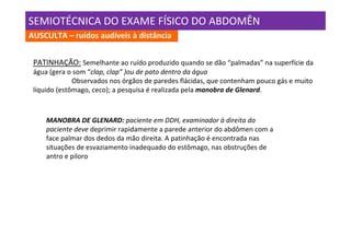 SEMIOTÉCNICA DO EXAME FÍSICO DO ABDOMÊN
AUSCULTA – ruídos audíveis à distância


 PATINHAÇÃO: Semelhante ao ruído produzido quando se dão “palmadas” na superfície da
 água (gera o som “clap, clap” )ou de pato dentro da água
              Observados nos órgãos de paredes flácidas, que contenham pouco gás e muito
 líquido (estômago, ceco); a pesquisa é realizada pela manobra de Glenard.



     MANOBRA DE GLENARD: paciente em DDH, examinador à direita do
     paciente deve deprimir rapidamente a parede anterior do abdômen com a
     face palmar dos dedos da mão direita. A patinhação é encontrada nas
     situações de esvaziamento inadequado do estômago, nas obstruções de
     antro e piloro
 