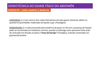 SEMIOTÉCNICA DO EXAME FÍSICO DO ABDOMÊN
AUSCULTA – ruídos audíveis à distância



 GARGAREJO: é o mais comum dos ruídos hidroaéreos do tubo gastro-intestinal; obtém-se
 quando há quantidades moderadas de líquido e gás. (Fisiológico)

 BORBORIGMO: É o ruído provocado pela existência de gases no TGI sem a presença de líquido;
 pode ser encontrado em indivíduos normais, quando o estômago vazio apresenta forte onda
 de contração em direção ao piloro (“ronco da barriga”) Fisiológico, estando aumentado nas
 gastroenterocolites
 