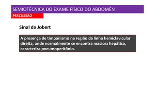 SEMIOTÉCNICA DO EXAME FÍSICO DO ABDOMÊN
PERCUSSÃO


   Sinal de Jobert

   A presença de timpanismo na região da linha hemiclavicular
   direita, onde normalmente se encontra macicez hepática,
   caracteriza pneumoperitônio.
 