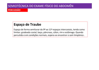 SEMIOTÉCNICA DO EXAME FÍSICO DO ABDOMÊN
PERCUSSÃO




    Espaço de Traube
    Espaço de forma semilunar do 9º ao 11º espaços intercostais, tendo como
    limites: gradeado costal, baço, pâncreas, cólon, rim e estômago. Quando
    percutido e em condições normais, espera-se encontrar o som timpânico .
 