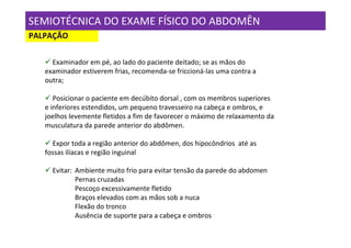 SEMIOTÉCNICA DO EXAME FÍSICO DO ABDOMÊN
PALPAÇÃO

     Examinador em pé, ao lado do paciente deitado; se as mãos do
   examinador estiverem frias, recomenda-se friccioná-las uma contra a
   outra;

      Posicionar o paciente em decúbito dorsal , com os membros superiores
   e inferiores estendidos, um pequeno travesseiro na cabeça e ombros, e
   joelhos levemente fletidos a fim de favorecer o máximo de relaxamento da
   musculatura da parede anterior do abdômen.

     Expor toda a região anterior do abdômen, dos hipocôndrios até as
   fossas ilíacas e região inguinal

     Evitar: Ambiente muito frio para evitar tensão da parede do abdomen
             Pernas cruzadas
             Pescoço excessivamente fletido
             Braços elevados com as mãos sob a nuca
             Flexão do tronco
             Ausência de suporte para a cabeça e ombros
 