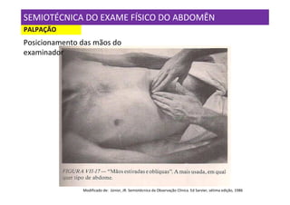 SEMIOTÉCNICA DO EXAME FÍSICO DO ABDOMÊN
PALPAÇÃO
Posicionamento das mãos do
examinador




               Modificado de: Júnior, JR. Semiotécnica da Observação Clínica. Ed Sarvier, sétima edição, 1986
 