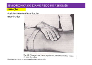 SEMIOTÉCNICA DO EXAME FÍSICO DO ABDOMÊN
PALPAÇÃO
Posicionamento das mãos do
examinador




Modificado de: Porto, CC. Semiologia Médica,5ª edição 2005
 