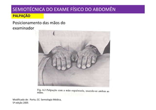 SEMIOTÉCNICA DO EXAME FÍSICO DO ABDOMÊN
PALPAÇÃO
Posicionamento das mãos do
examinador




Modificado de: Porto, CC. Semiologia Médica,
5ª edição 2005
 