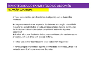 SEMIOTÉCNICA DO EXAME FÍSICO DO ABDOMÊN
PALPAÇÃO SUPERFICIAL

      Tocar suavemente a parede anterior do abdomen com as duas mãos
    relaxadas

      Comparar áreas direita e esquerdas do abdomen em relação à tonicidade
    muscular e à sensibilidade à pressão, ambos avaliados durante movimentos
    de flexão dos 4 dedos externos que comprimem levemente a parede
    abdominal
      Graduar a força de flexão dos dedos, executar dois ou três movimentos em
    crescendo, em cada área, sem excesso de força.

     Toda a face palmar das mãos deve tocar o abdomen do paciente

      Para avaliação detalhada de alguma anormalidade encontrada, utiliza-se a
    palpação superficial com apenas uma das mãos.
 
