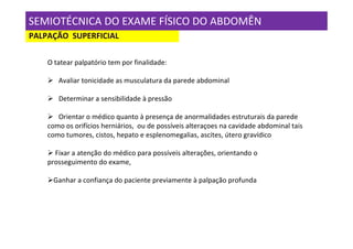 SEMIOTÉCNICA DO EXAME FÍSICO DO ABDOMÊN
PALPAÇÃO SUPERFICIAL

    O tatear palpatório tem por finalidade:

       Avaliar tonicidade as musculatura da parede abdominal

       Determinar a sensibilidade à pressão

       Orientar o médico quanto à presença de anormalidades estruturais da parede
    como os orifícios herniários, ou de possíveis alteraçoes na cavidade abdominal tais
    como tumores, cistos, hepato e esplenomegalias, ascites, útero gravídico

      Fixar a atenção do médico para possíveis alterações, orientando o
    prosseguimento do exame,

     Ganhar a confiança do paciente previamente à palpação profunda
 