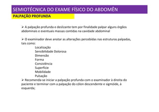 SEMIOTÉCNICA DO EXAME FÍSICO DO ABDOMÊN
PALPAÇÃO PROFUNDA

     A palpação profunda e deslizante tem por finalidade palpar alguns órgãos
   abdominais e eventuais massas contidas na cavidade abdominal

      O examinador deve anotar as alterações percebidas nas estruturas palpadas,
   tais como:
             Localização
             Sensibilidade Dolorosa
             Dimensão
             Forma
             Consistência
             Superfície
             Mobilidade
             Pulsação
      Recomenda-se iniciar a palpação profunda com o examinador à direita do
   paciente e terminar com a palpação do cólon descendente e sigmóide, à
   esquerda;
 