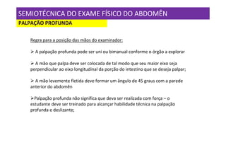 SEMIOTÉCNICA DO EXAME FÍSICO DO ABDOMÊN
PALPAÇÃO PROFUNDA

   Regra para a posição das mãos do examinador:

     A palpação profunda pode ser uni ou bimanual conforme o órgão a explorar

     A mão que palpa deve ser colocada de tal modo que seu maior eixo seja
   perpendicular ao eixo longitudinal da porção do intestino que se deseja palpar;

     A mão levemente fletida deve formar um ângulo de 45 graus com a parede
   anterior do abdomên

     Palpação profunda não significa que deva ser realizada com força – o
   estudante deve ser treinado para alcançar habilidade técnica na palpação
   profunda e deslizante;
 