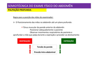 SEMIOTÉCNICA DO EXAME FÍSICO DO ABDOMÊN
PALPAÇÃO PROFUNDA

   Regra para a posição das mãos do examinador:

     O Posicionamento das mãos no abdomên até um plano profundo:

             Tônus muscular da parede anterior do abdomên
                     Posicionar adequadamente o paciente
                     Observar movimentos respiratórios do paciente e
   aprofundar a mão que palpa durante a expiração e proceder ao deslizamento

         INSPIRAÇÃO                                       EXPIRAÇÃO

                             Tensão da parede

                          Pressão Intra-abdominal
 