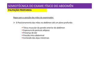SEMIOTÉCNICA DO EXAME FÍSICO DO ABDOMÊN
PALPAÇÃO PROFUNDA

   Regra para a posição das mãos do examinador:

     O Posicionamento das mãos no abdômen até um plano profundo:

             Tônus muscular da parede anterior do abdômen
             Espessura do panículo adiposo
             Presença de dor
             Pressão intra-abdominal
             Conteúdo das alças intestinais
 