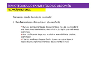 SEMIOTÉCNICA DO EXAME FÍSICO DO ABDOMÊN
PALPAÇÃO PROFUNDA

   Regra para a posição das mãos do examinador:

     O deslizamento das mãos contra um plano profundo

              Durante os movimentos de deslizamento da mão do examinador é
            que deverão ser avaliadas as características do órgão que está sendo
            examinado
              Usar o mínimo de força para maximizar a sensibilidade táctil do
            examinador
              Estando a mão no plano profundo, durante a expiração será
            realizado um amplo movimento de deslizamento da mão
 